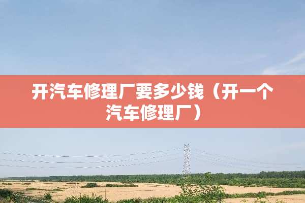 开汽车修理厂要多少钱（开一个汽车修理厂）