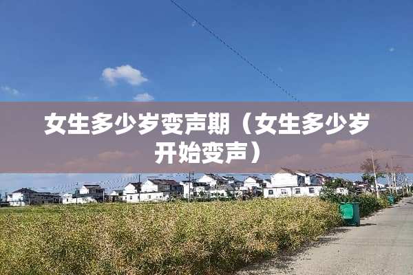 女生多少岁变声期（女生多少岁开始变声）