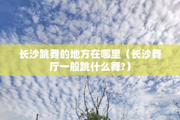 长沙跳舞的地方在哪里（长沙舞厅一般跳什么舞?）