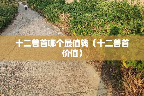 十二兽首哪个最值钱（十二兽首价值）