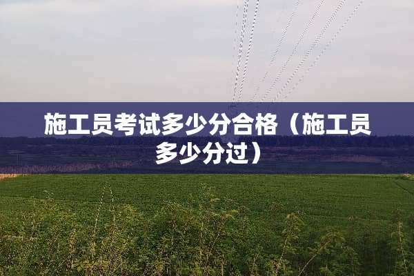 施工员考试多少分合格（施工员多少分过）