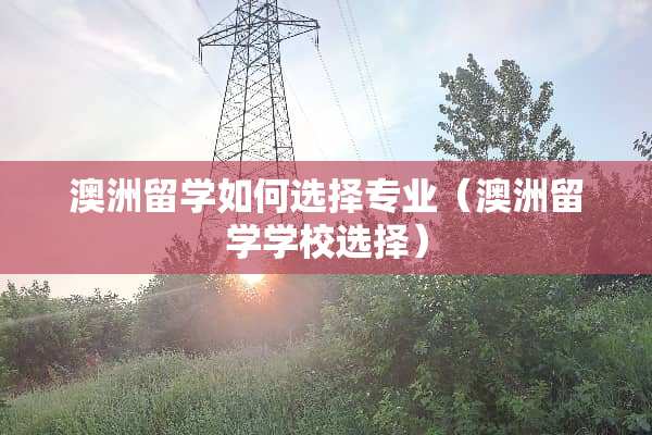 澳洲留学如何选择专业（澳洲留学学校选择）