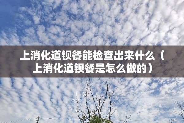 上消化道钡餐能检查出来什么（上消化道钡餐是怎么做的）