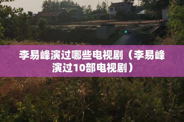 李易峰演过哪些电视剧（李易峰演过10部电视剧）