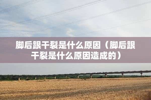 脚后跟干裂是什么原因（脚后跟干裂是什么原因造成的）