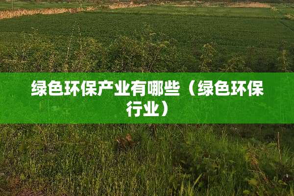 绿色环保产业有哪些（绿色环保行业）