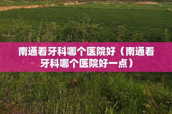 南通看牙科哪个医院好（南通看牙科哪个医院好一点）