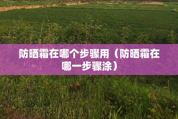 防晒霜在哪个步骤用（防晒霜在哪一步骤涂）