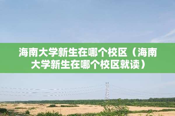 海南大学新生在哪个校区（海南大学新生在哪个校区就读）
