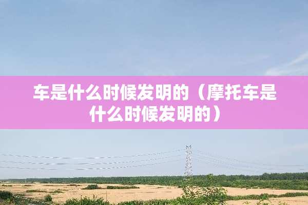 车是什么时候发明的（摩托车是什么时候发明的）