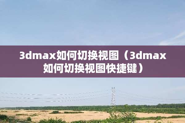 3dmax如何切换视图（3dmax如何切换视图快捷键）