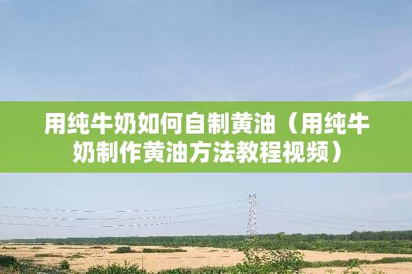 用纯牛奶如何自制黄油（用纯牛奶制作黄油方法教程视频）