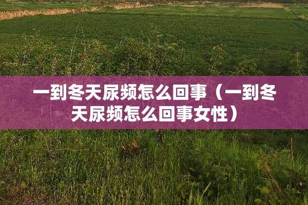 一到冬天尿频怎么回事（一到冬天尿频怎么回事女性）