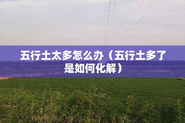 五行土太多怎么办（五行土多了是如何化解）