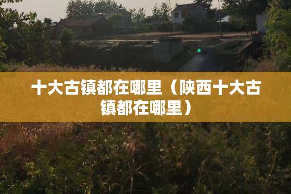 十大古镇都在哪里（陕西十大古镇都在哪里）