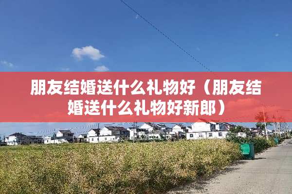 朋友结婚送什么礼物好（朋友结婚送什么礼物好新郎）