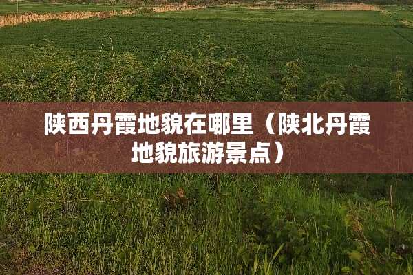 陕西丹霞地貌在哪里（陕北丹霞地貌旅游景点）