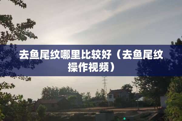去鱼尾纹哪里比较好（去鱼尾纹操作视频）