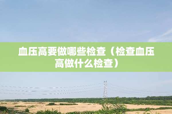 血压高要做哪些检查（检查血压高做什么检查）