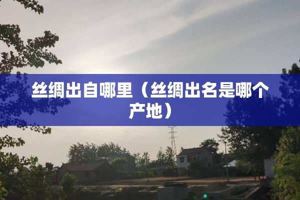 丝绸出自哪里（丝绸出名是哪个产地）