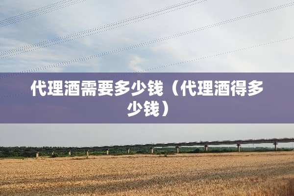 代理酒需要多少钱（代理酒得多少钱）
