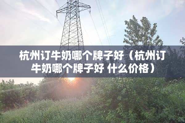 杭州订牛奶哪个牌子好（杭州订牛奶哪个牌子好 什么价格）