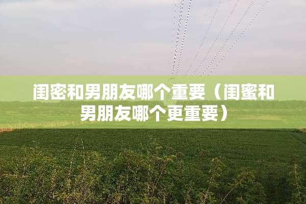 闺密和男朋友哪个重要（闺蜜和男朋友哪个更重要）