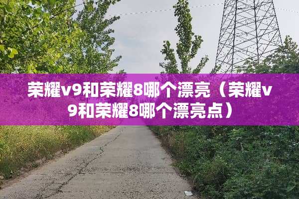 荣耀v9和荣耀8哪个漂亮（荣耀v9和荣耀8哪个漂亮点）