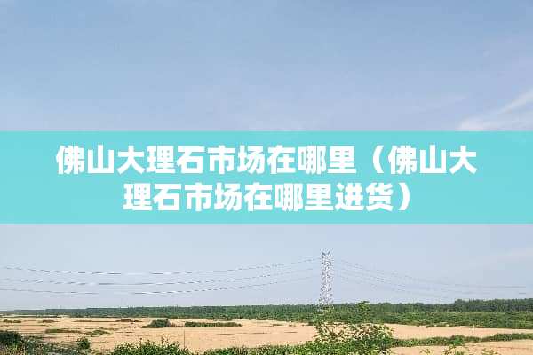 佛山大理石市场在哪里（佛山大理石市场在哪里进货）