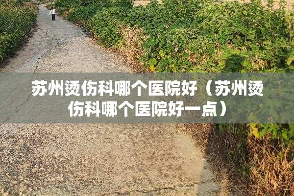 苏州烫伤科哪个医院好（苏州烫伤科哪个医院好一点）