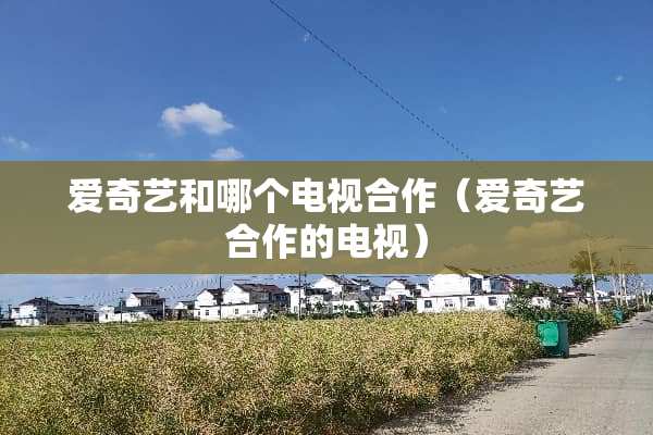 爱奇艺和哪个电视合作（爱奇艺合作的电视）