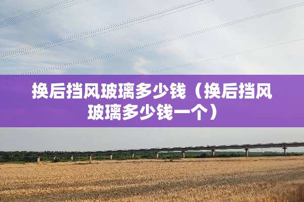 换后挡风玻璃多少钱（换后挡风玻璃多少钱一个）