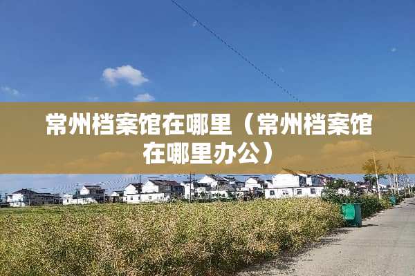 常州档案馆在哪里（常州档案馆在哪里办公）