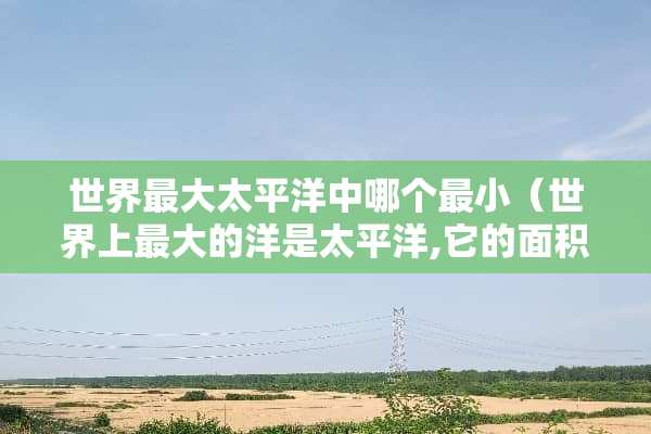 世界最大太平洋中哪个最小（世界上最大的洋是太平洋,它的面积约是）