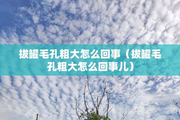 拔罐毛孔粗大怎么回事（拔罐毛孔粗大怎么回事儿）