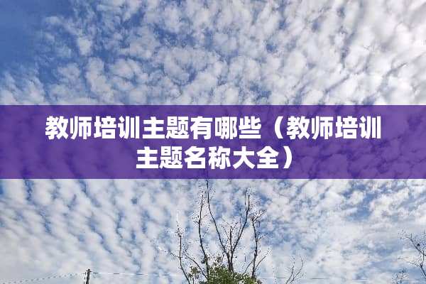 教师培训主题有哪些（教师培训主题名称大全）