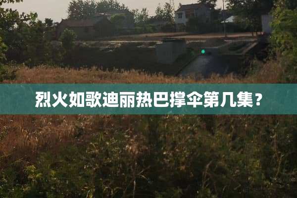 烈火如歌迪丽热巴撑伞第几集？