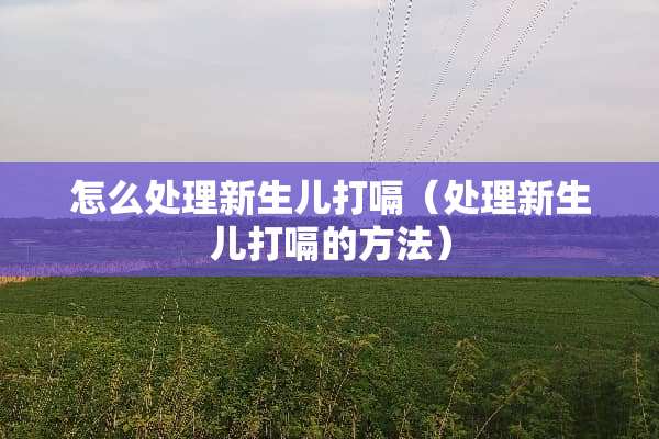 怎么处理新生儿打嗝（处理新生儿打嗝的方法）