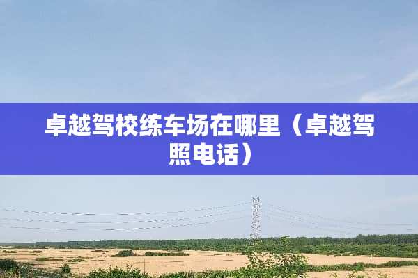 卓越驾校练车场在哪里（卓越驾照电话）