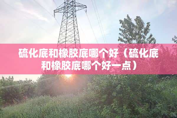 硫化底和橡胶底哪个好（硫化底和橡胶底哪个好一点）