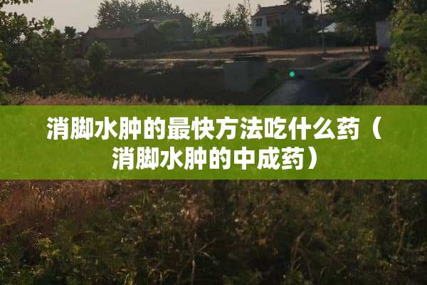 消脚水肿的最快方法吃什么药（消脚水肿的中成药）