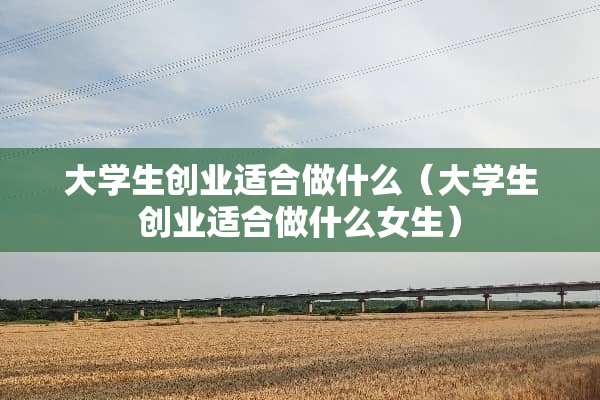 大学生创业适合做什么（大学生创业适合做什么女生）