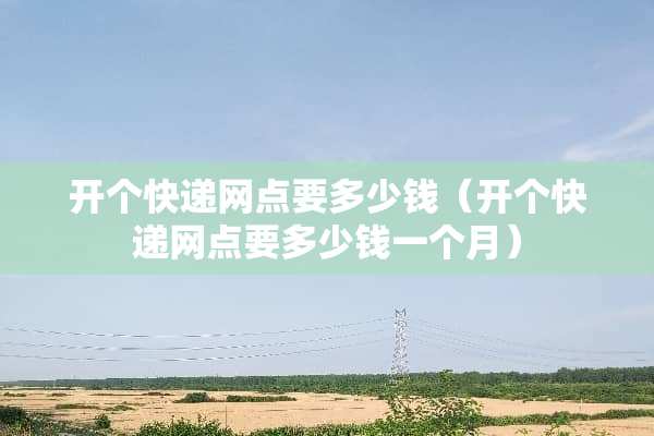 开个快递网点要多少钱（开个快递网点要多少钱一个月）