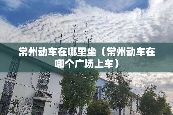 常州动车在哪里坐（常州动车在哪个广场上车）