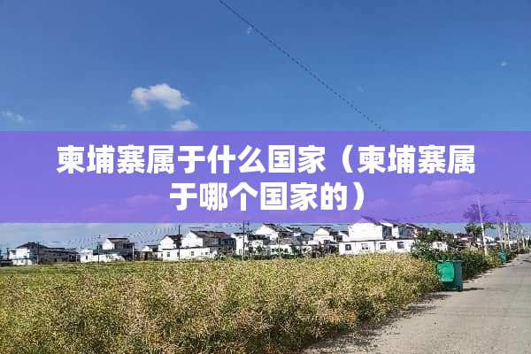 柬埔寨属于什么国家（柬埔寨属于哪个国家的）