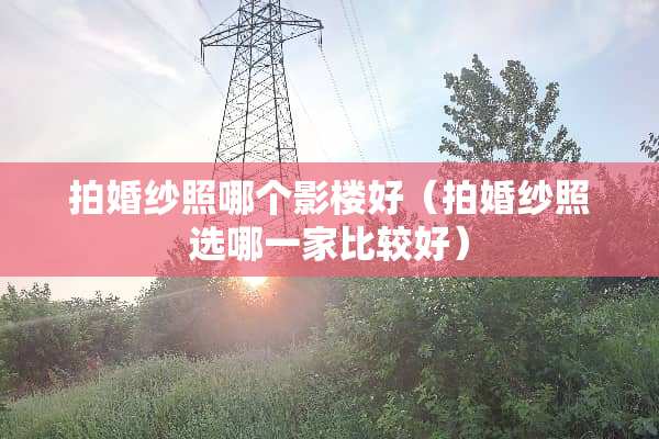 拍婚纱照哪个影楼好（拍婚纱照选哪一家比较好）