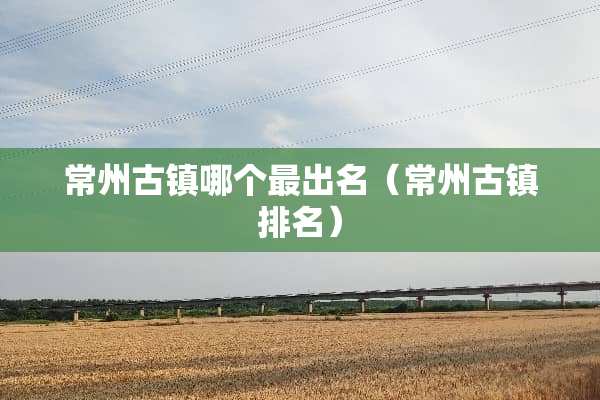 常州古镇哪个最出名（常州古镇排名）