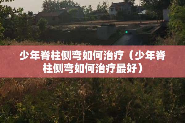 少年脊柱侧弯如何治疗（少年脊柱侧弯如何治疗最好）