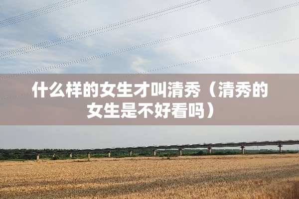 什么样的女生才叫清秀（清秀的女生是不好看吗）