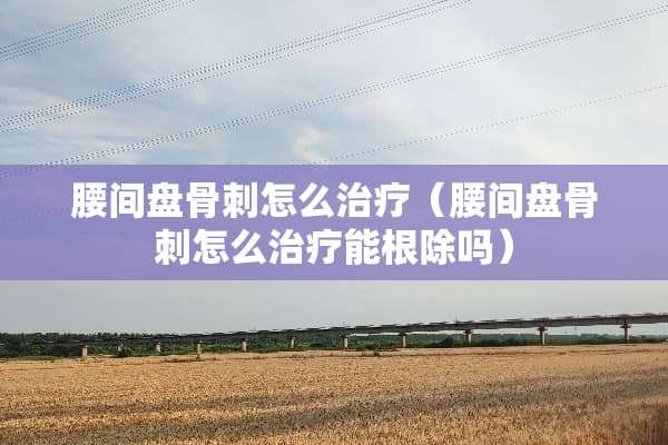 腰间盘骨刺怎么治疗（腰间盘骨刺怎么治疗能根除吗）